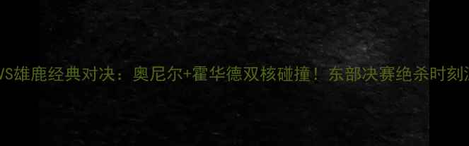 图片 🔥魔术VS雄鹿经典对决：奥尼尔+霍华德双核碰撞！东部决赛绝杀时刻深度🔥2